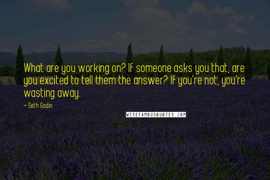 Seth Godin Quotes: What are you working on? If someone asks you that, are you excited to tell them the answer? If you're not, you're wasting away.