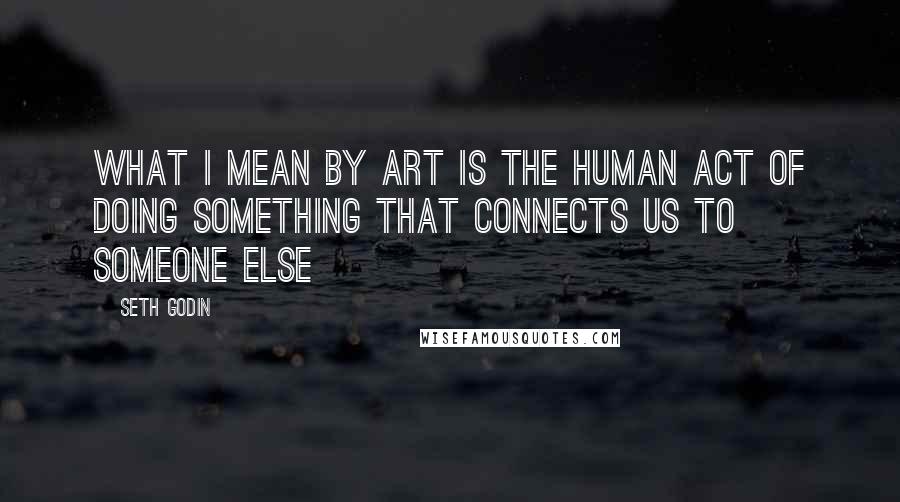 Seth Godin Quotes: What I mean by art is the human act of doing something that connects us to someone else