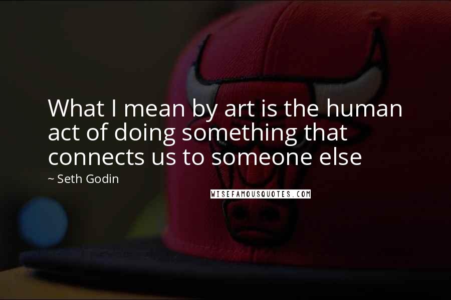 Seth Godin Quotes: What I mean by art is the human act of doing something that connects us to someone else