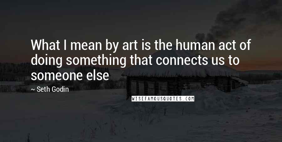 Seth Godin Quotes: What I mean by art is the human act of doing something that connects us to someone else