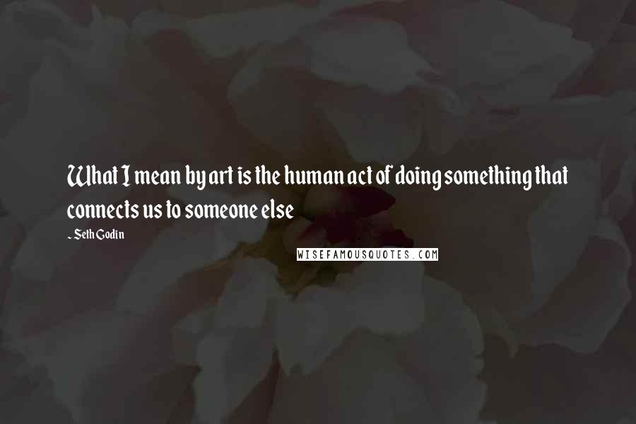 Seth Godin Quotes: What I mean by art is the human act of doing something that connects us to someone else