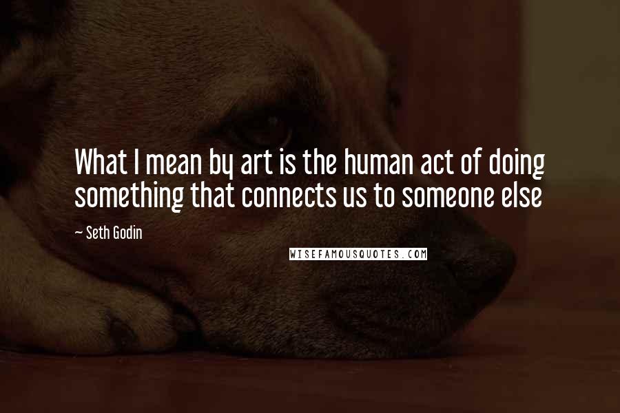 Seth Godin Quotes: What I mean by art is the human act of doing something that connects us to someone else
