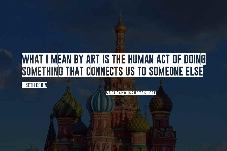 Seth Godin Quotes: What I mean by art is the human act of doing something that connects us to someone else