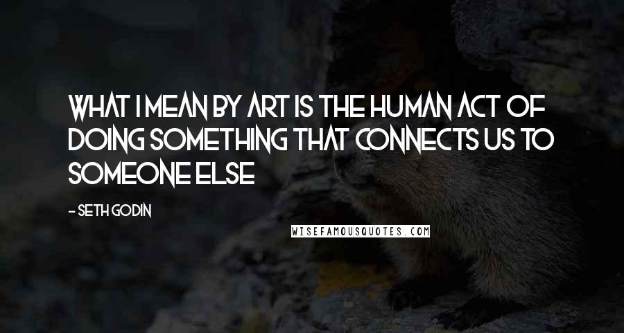Seth Godin Quotes: What I mean by art is the human act of doing something that connects us to someone else