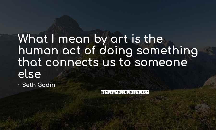 Seth Godin Quotes: What I mean by art is the human act of doing something that connects us to someone else