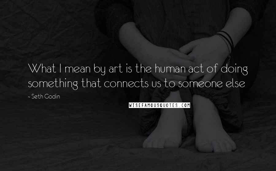 Seth Godin Quotes: What I mean by art is the human act of doing something that connects us to someone else
