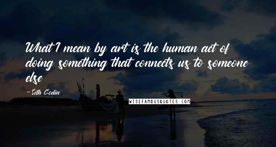 Seth Godin Quotes: What I mean by art is the human act of doing something that connects us to someone else