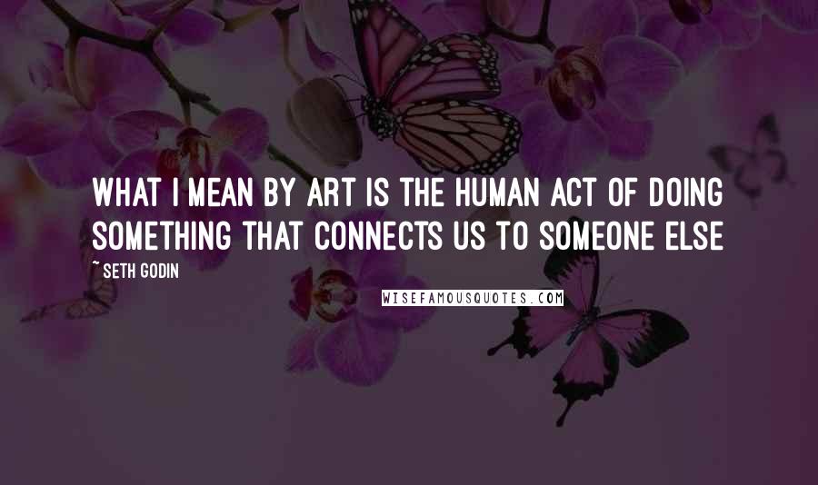 Seth Godin Quotes: What I mean by art is the human act of doing something that connects us to someone else
