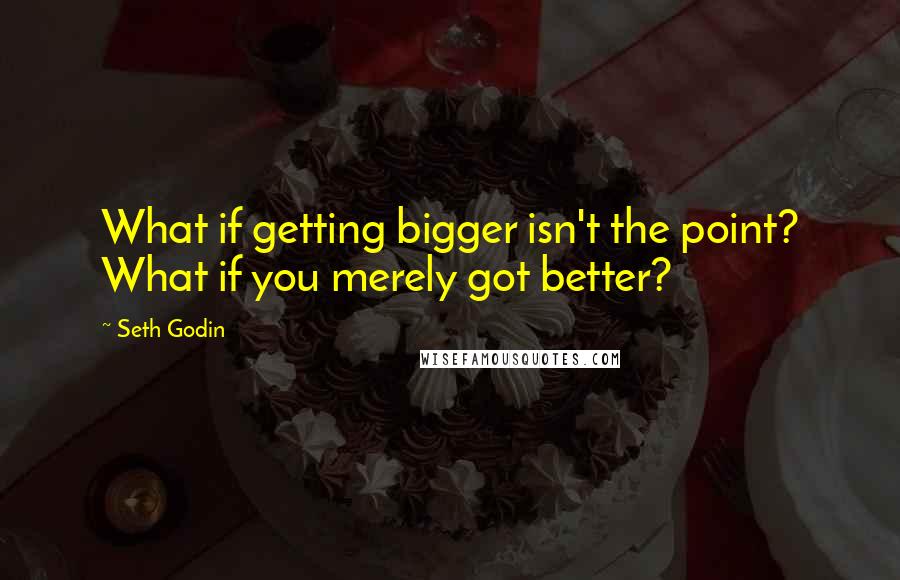 Seth Godin Quotes: What if getting bigger isn't the point? What if you merely got better?