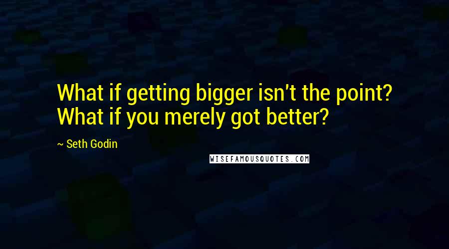 Seth Godin Quotes: What if getting bigger isn't the point? What if you merely got better?