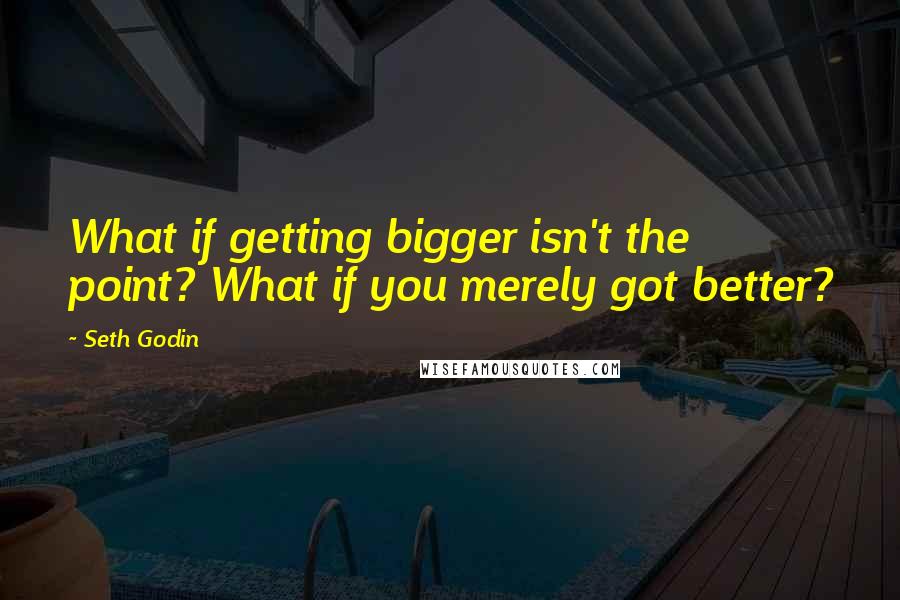 Seth Godin Quotes: What if getting bigger isn't the point? What if you merely got better?