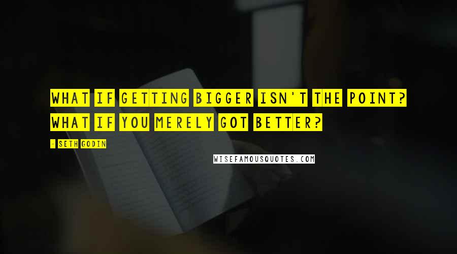 Seth Godin Quotes: What if getting bigger isn't the point? What if you merely got better?