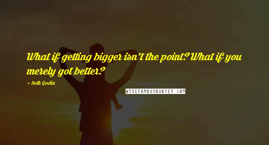 Seth Godin Quotes: What if getting bigger isn't the point? What if you merely got better?