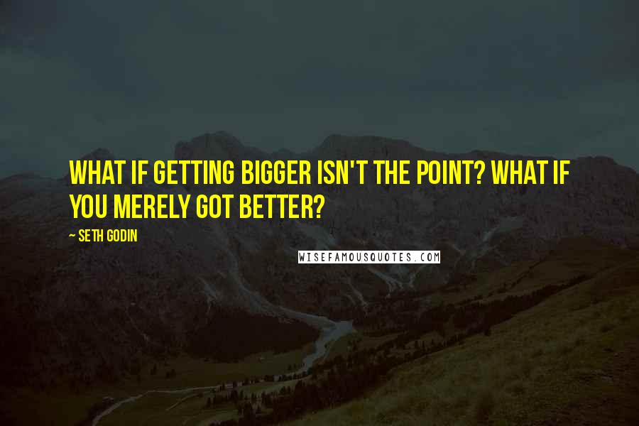 Seth Godin Quotes: What if getting bigger isn't the point? What if you merely got better?