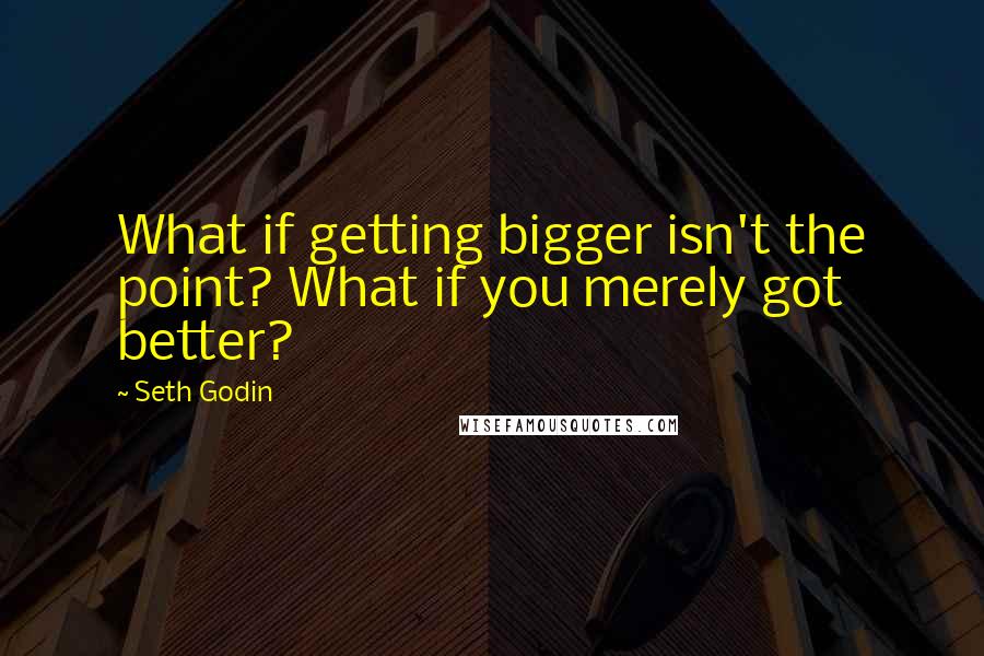 Seth Godin Quotes: What if getting bigger isn't the point? What if you merely got better?