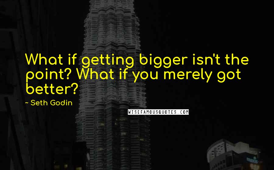 Seth Godin Quotes: What if getting bigger isn't the point? What if you merely got better?