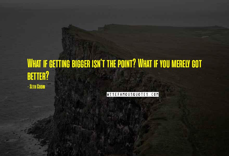 Seth Godin Quotes: What if getting bigger isn't the point? What if you merely got better?