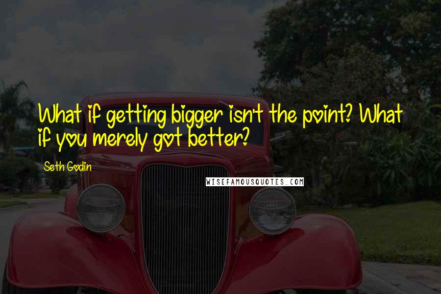 Seth Godin Quotes: What if getting bigger isn't the point? What if you merely got better?