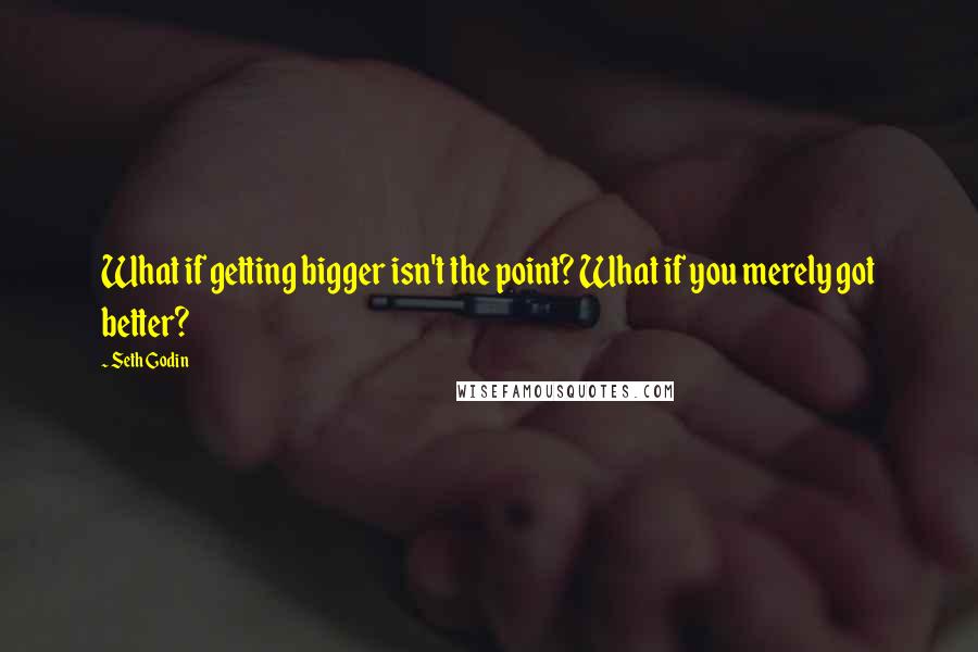 Seth Godin Quotes: What if getting bigger isn't the point? What if you merely got better?