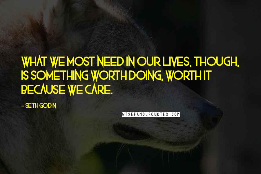 Seth Godin Quotes: What we most need in our lives, though, is something worth doing, worth it because we care.