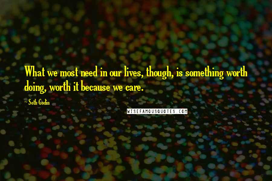 Seth Godin Quotes: What we most need in our lives, though, is something worth doing, worth it because we care.