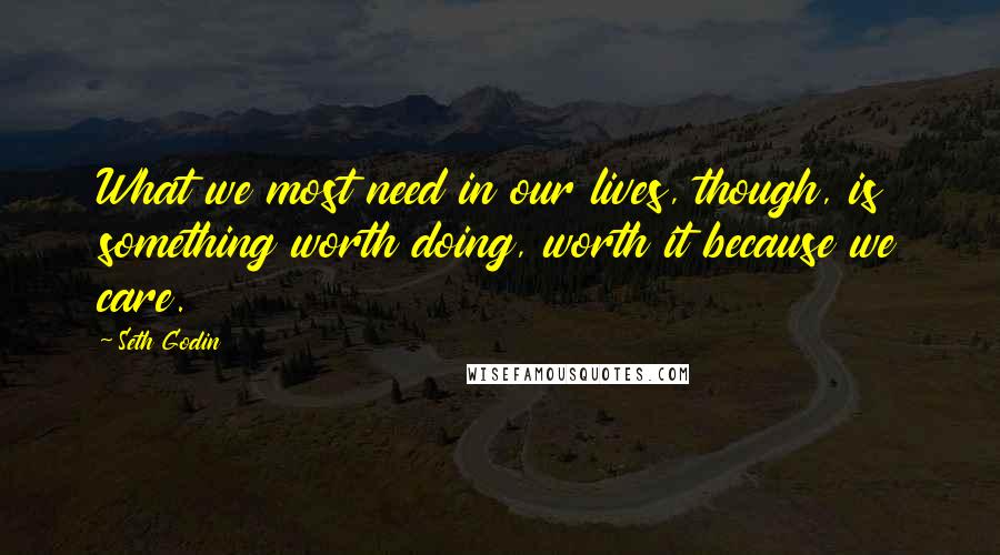 Seth Godin Quotes: What we most need in our lives, though, is something worth doing, worth it because we care.