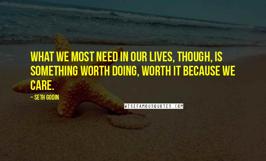 Seth Godin Quotes: What we most need in our lives, though, is something worth doing, worth it because we care.