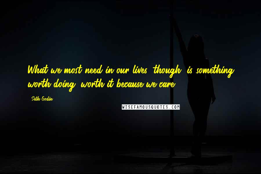 Seth Godin Quotes: What we most need in our lives, though, is something worth doing, worth it because we care.