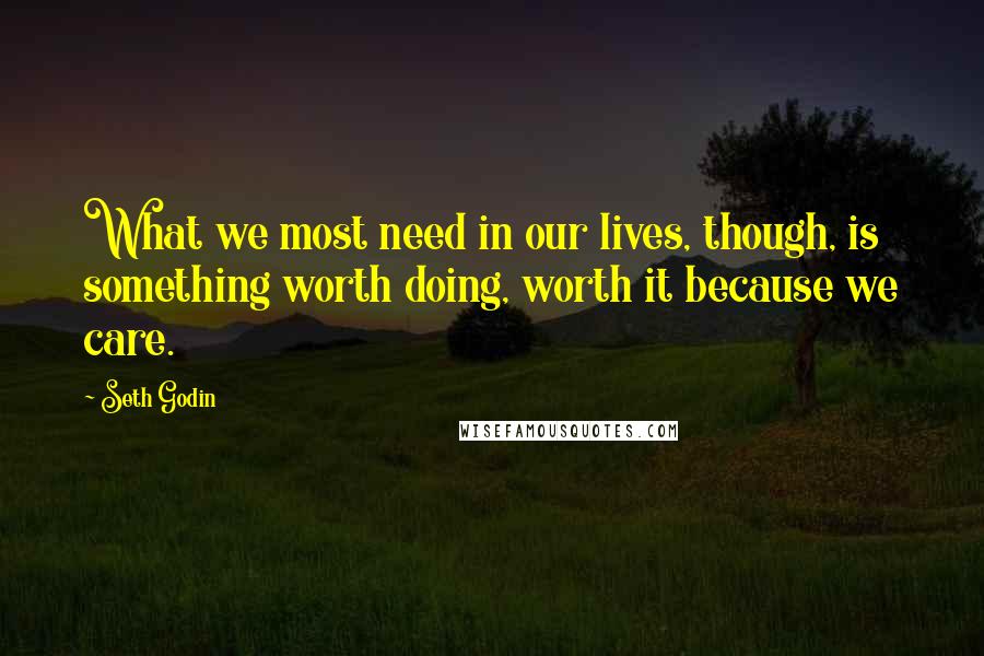 Seth Godin Quotes: What we most need in our lives, though, is something worth doing, worth it because we care.