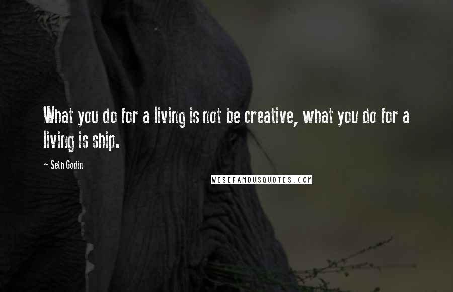 Seth Godin Quotes: What you do for a living is not be creative, what you do for a living is ship.