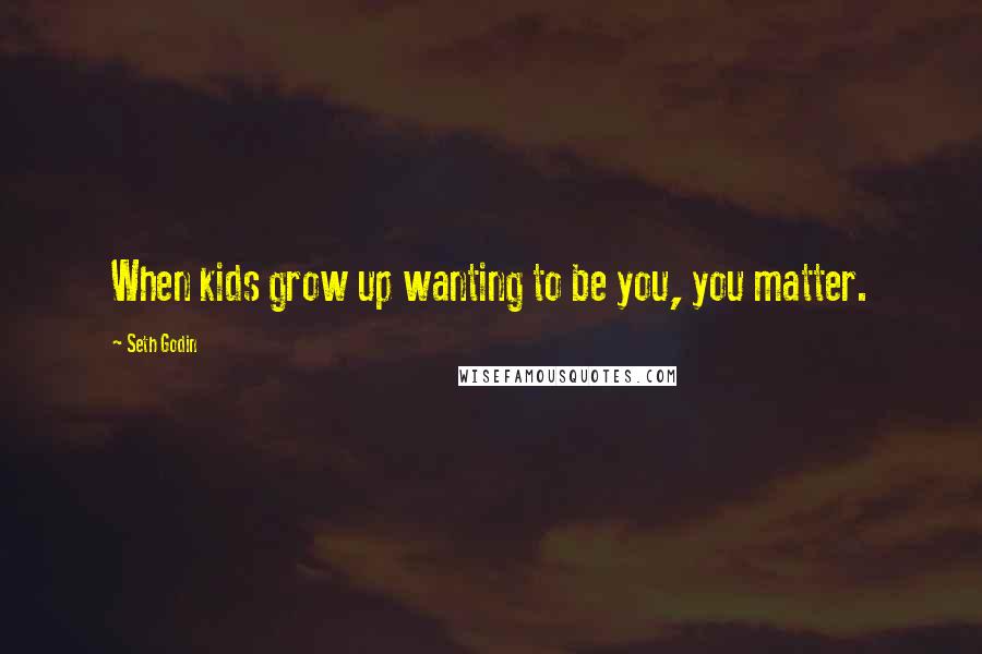 Seth Godin Quotes: When kids grow up wanting to be you, you matter.