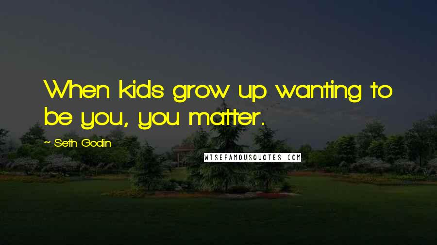 Seth Godin Quotes: When kids grow up wanting to be you, you matter.