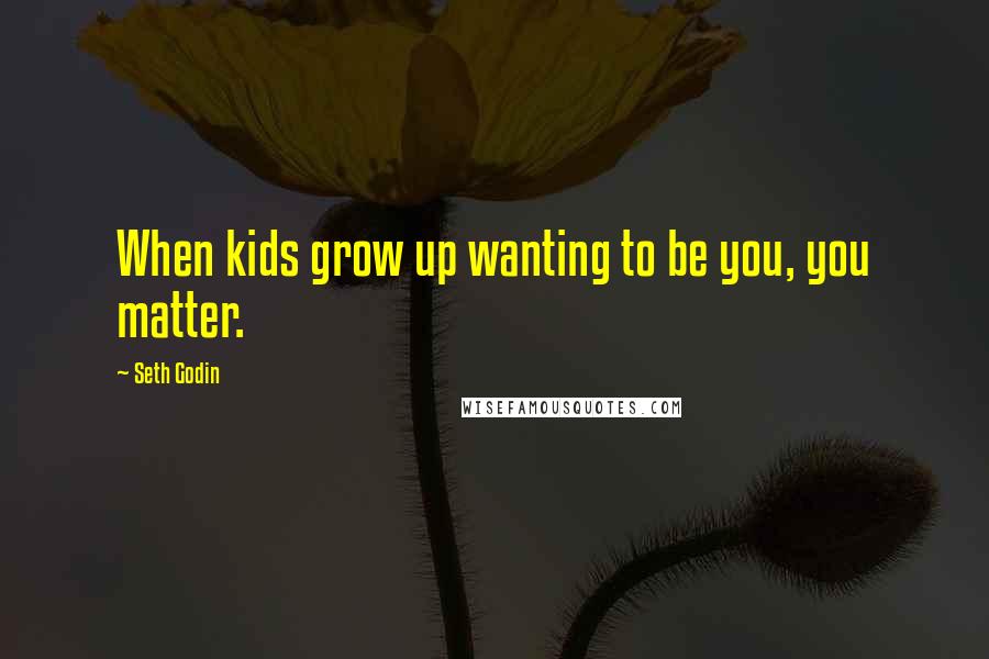 Seth Godin Quotes: When kids grow up wanting to be you, you matter.