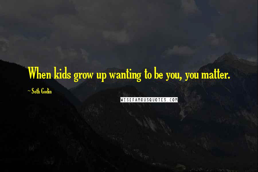 Seth Godin Quotes: When kids grow up wanting to be you, you matter.