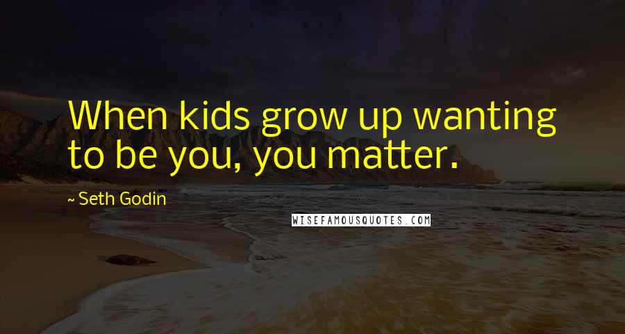 Seth Godin Quotes: When kids grow up wanting to be you, you matter.