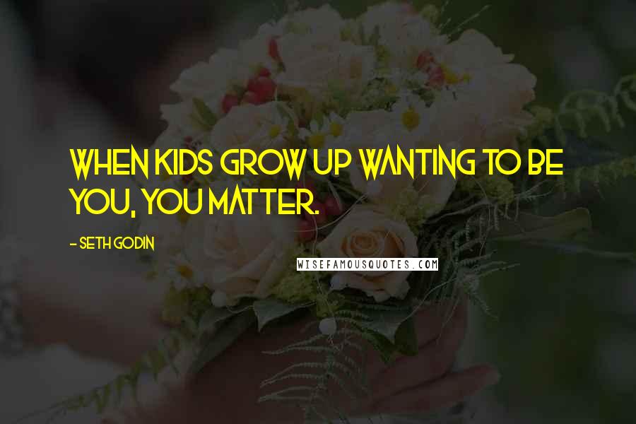 Seth Godin Quotes: When kids grow up wanting to be you, you matter.