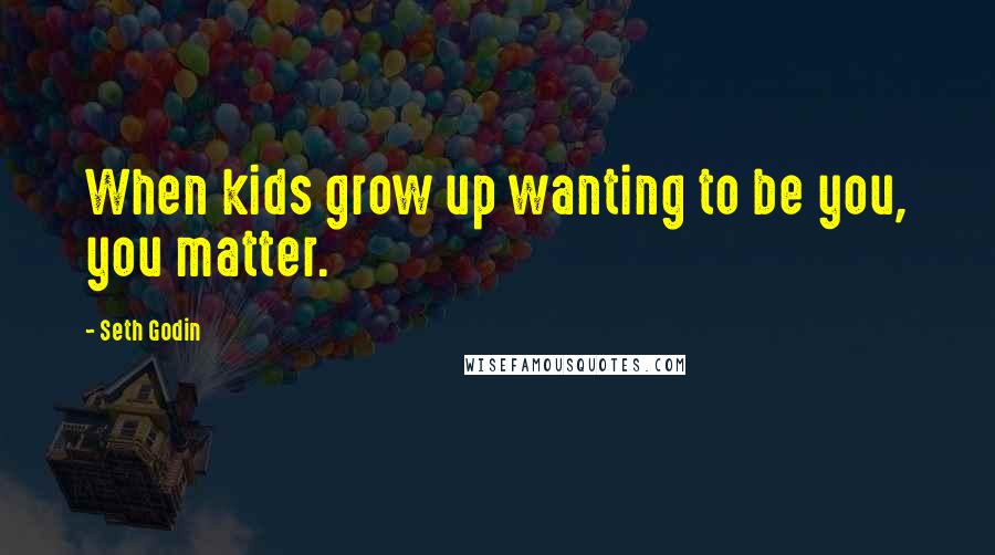 Seth Godin Quotes: When kids grow up wanting to be you, you matter.