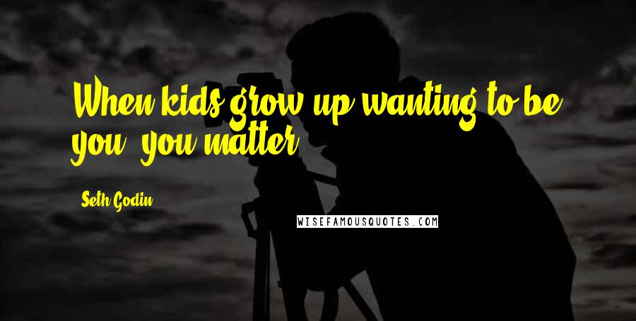 Seth Godin Quotes: When kids grow up wanting to be you, you matter.