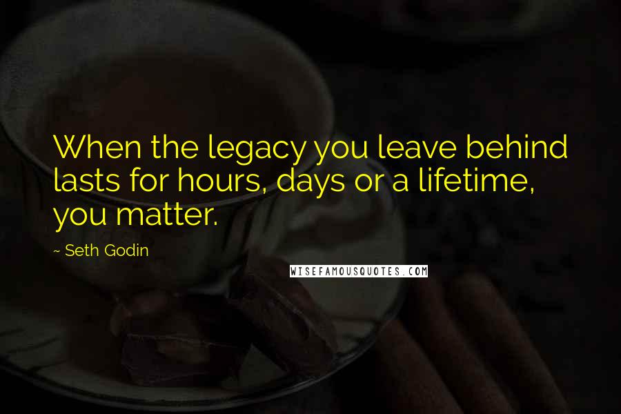 Seth Godin Quotes: When the legacy you leave behind lasts for hours, days or a lifetime, you matter.