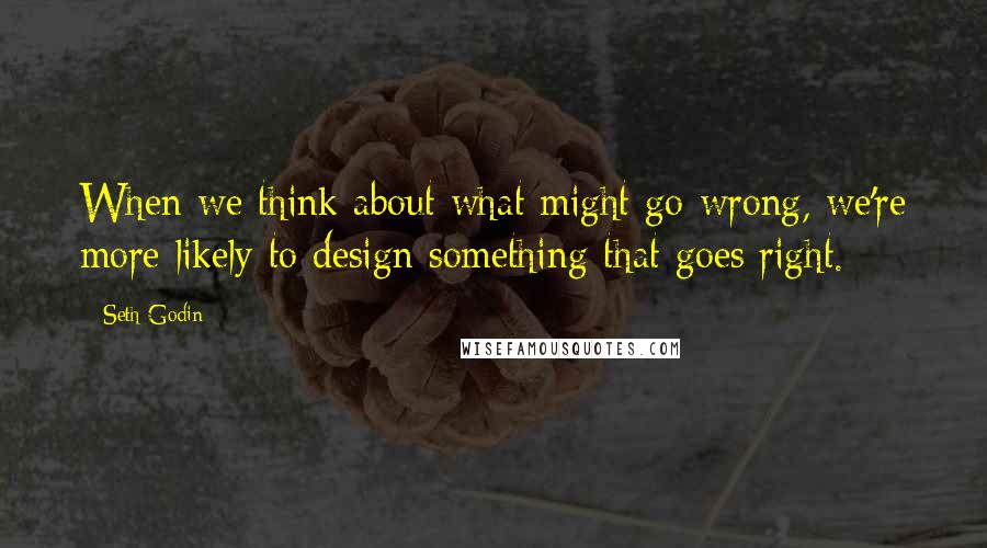 Seth Godin Quotes: When we think about what might go wrong, we're more likely to design something that goes right.