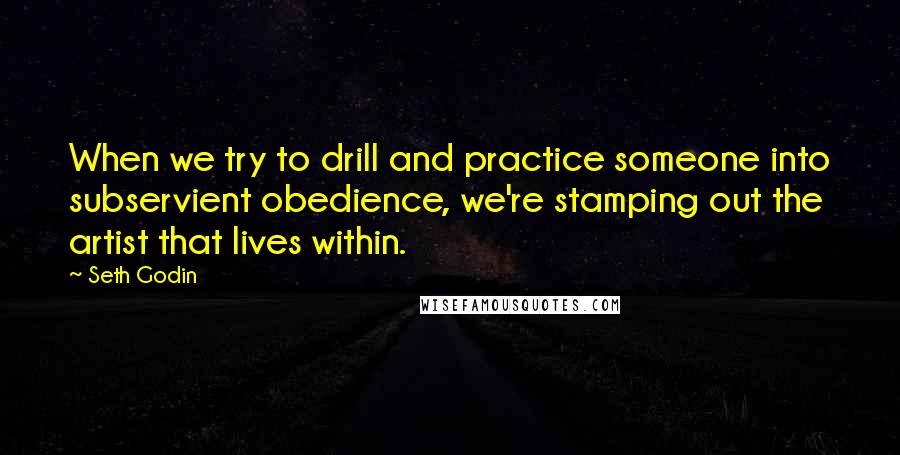 Seth Godin Quotes: When we try to drill and practice someone into subservient obedience, we're stamping out the artist that lives within.