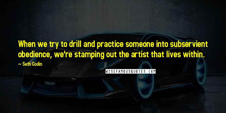 Seth Godin Quotes: When we try to drill and practice someone into subservient obedience, we're stamping out the artist that lives within.