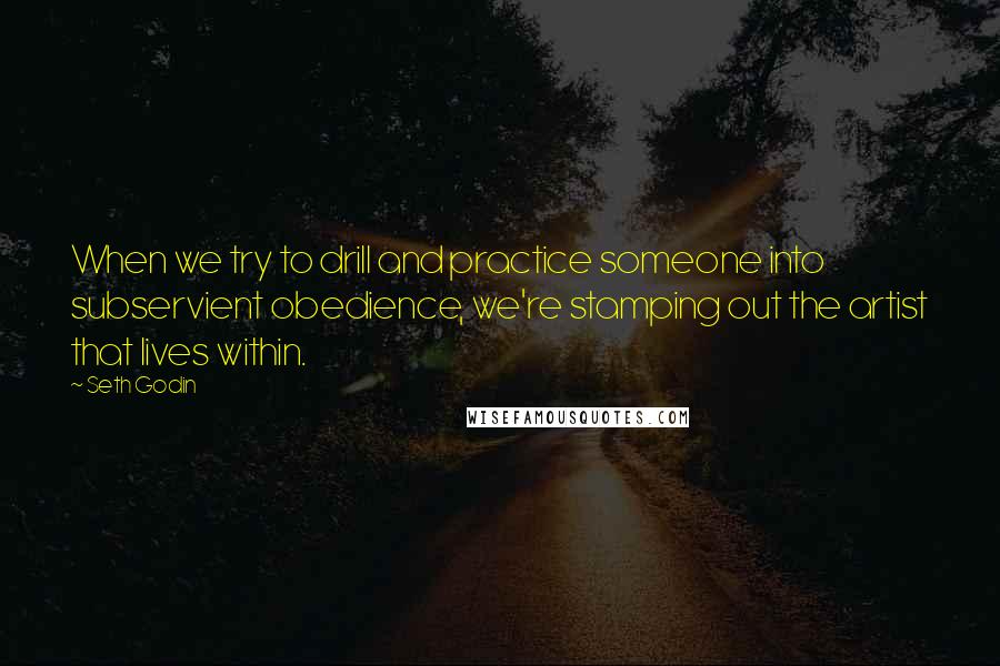 Seth Godin Quotes: When we try to drill and practice someone into subservient obedience, we're stamping out the artist that lives within.