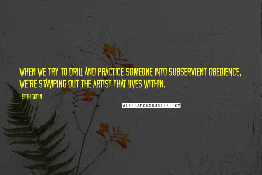 Seth Godin Quotes: When we try to drill and practice someone into subservient obedience, we're stamping out the artist that lives within.