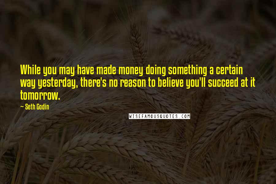 Seth Godin Quotes: While you may have made money doing something a certain way yesterday, there's no reason to believe you'll succeed at it tomorrow.