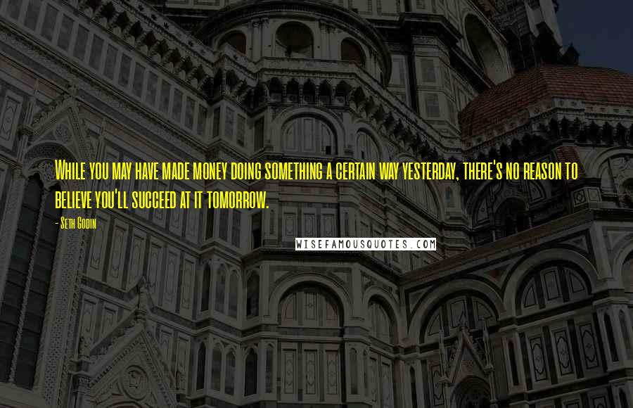 Seth Godin Quotes: While you may have made money doing something a certain way yesterday, there's no reason to believe you'll succeed at it tomorrow.