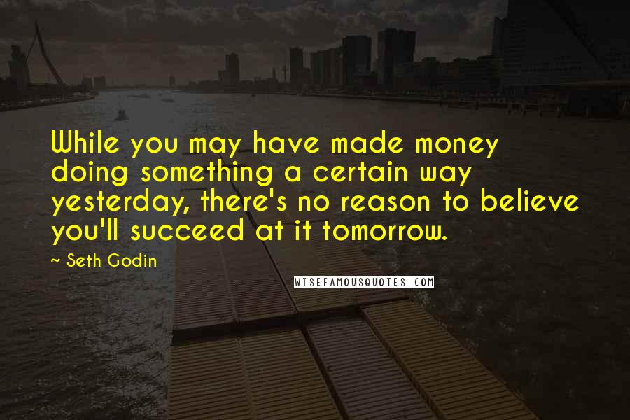 Seth Godin Quotes: While you may have made money doing something a certain way yesterday, there's no reason to believe you'll succeed at it tomorrow.