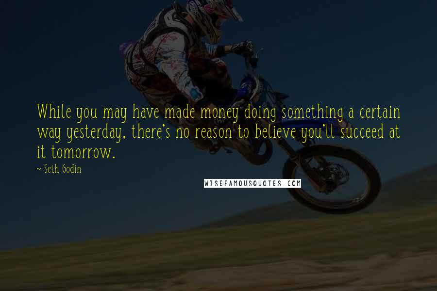 Seth Godin Quotes: While you may have made money doing something a certain way yesterday, there's no reason to believe you'll succeed at it tomorrow.