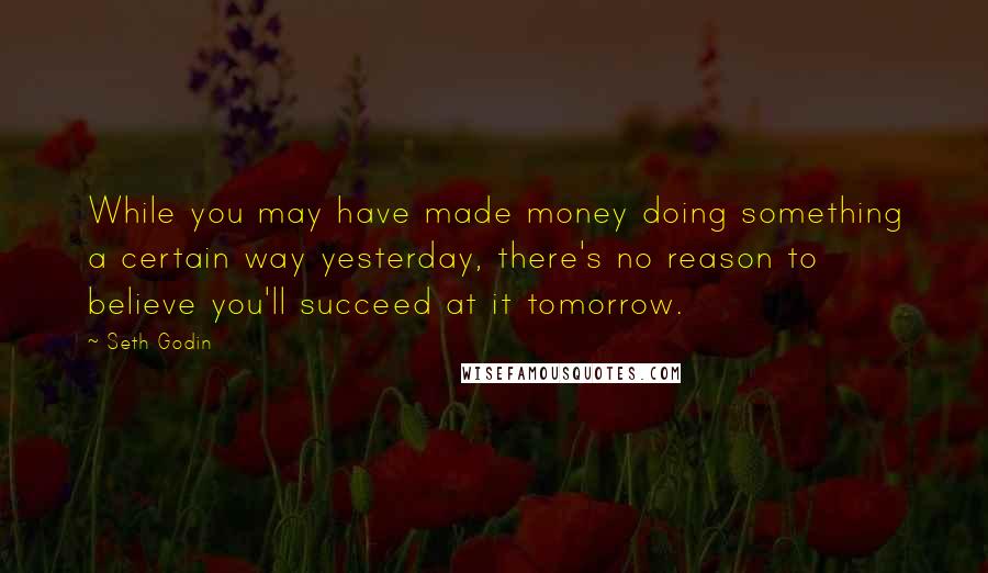 Seth Godin Quotes: While you may have made money doing something a certain way yesterday, there's no reason to believe you'll succeed at it tomorrow.