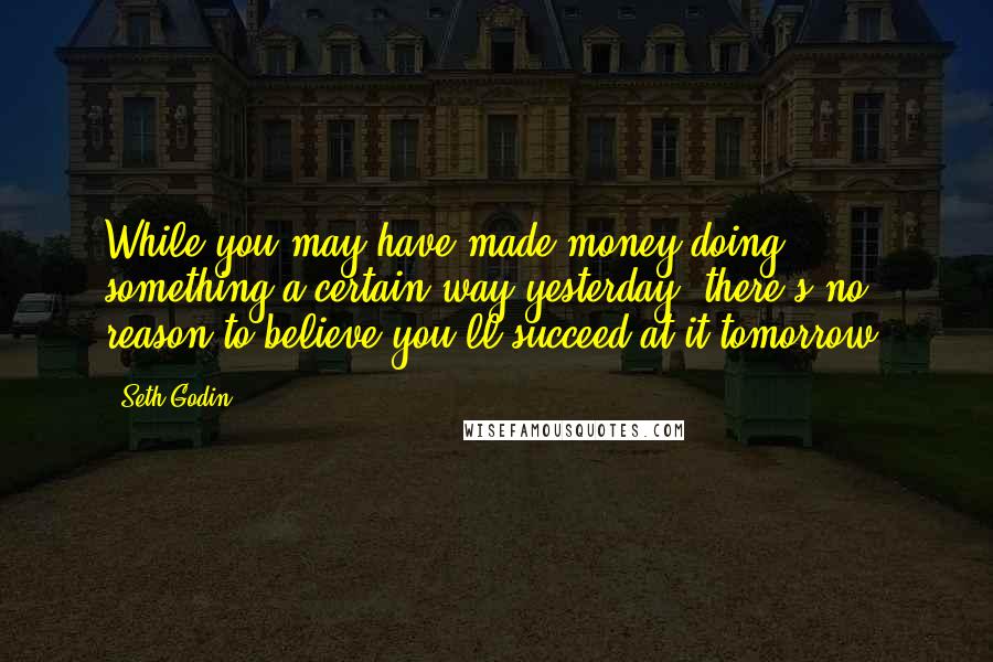 Seth Godin Quotes: While you may have made money doing something a certain way yesterday, there's no reason to believe you'll succeed at it tomorrow.